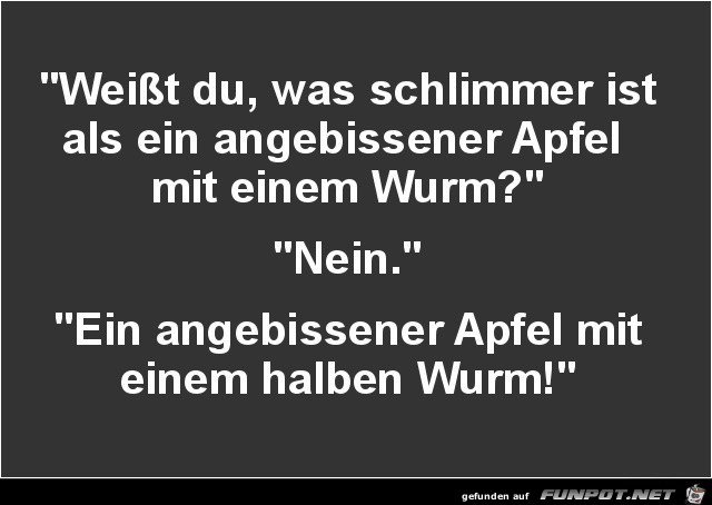 weisst du was schlimmer ist.....