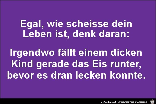 egal, wie scheisse dein Leben ist denk daran;...... egal, wie scheisse dein Leben ist denk daran;......