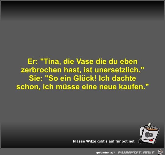 Er: Tina, die Vase die du eben zerbrochen hast, ist... Er: Tina, die Vase die du eben zerbrochen hast, ist...