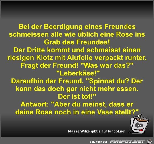 Bei der Beerdigung eines Freundes schmeissen alle wie... Bei der Beerdigung eines Freundes schmeissen alle wie...