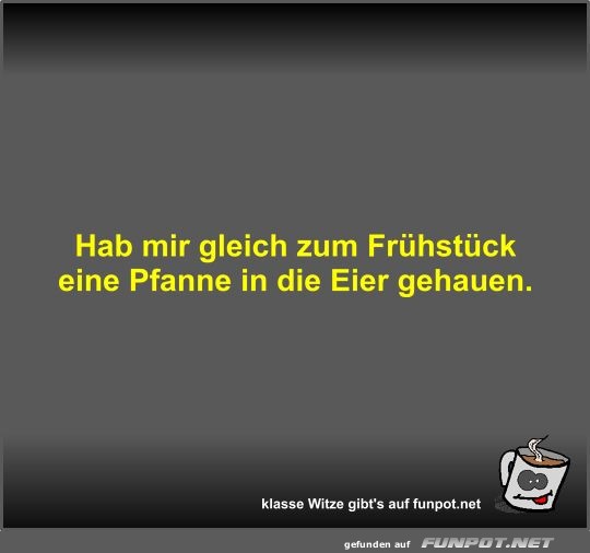 Hab mir gleich zum Frhstck eine Pfanne in die Eier gehauen