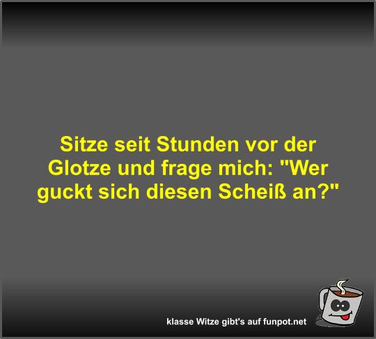 Sitze seit Stunden vor der Glotze und frage mich Sitze seit Stunden vor der Glotze und frage mich