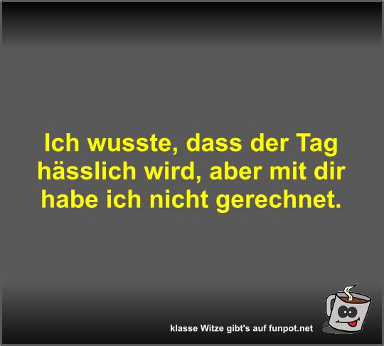 Ich wusste, dass der Tag h�sslich wird, aber mit dir habe...